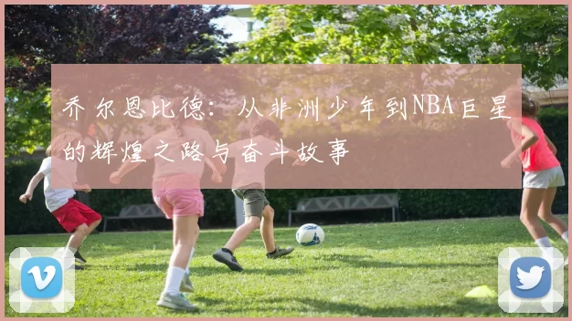 乔尔恩比德：从非洲少年到NBA巨星的辉煌之路与奋斗故事