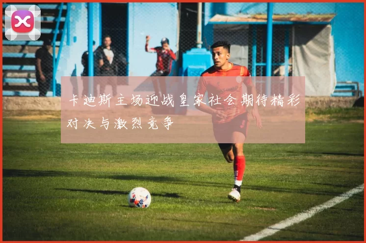 卡迪斯主场迎战皇家社会期待精彩对决与激烈竞争