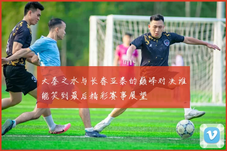 大秦之水与长春亚泰的巅峰对决谁能笑到最后精彩赛事展望