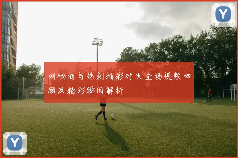 利物浦与热刺精彩对决全场视频回顾及精彩瞬间解析