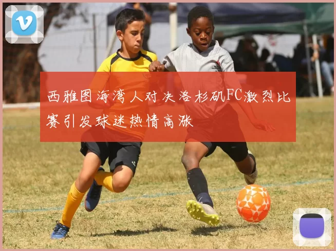 西雅图海湾人对决洛杉矶FC激烈比赛引发球迷热情高涨