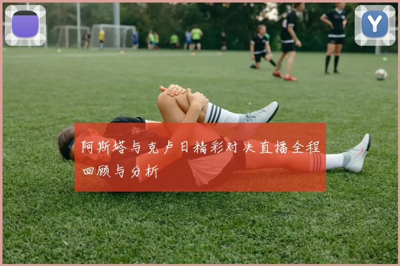 阿斯塔与克卢日精彩对决直播全程回顾与分析