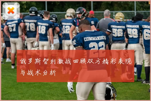 俄罗斯智利激战回顾双方精彩表现与战术分析