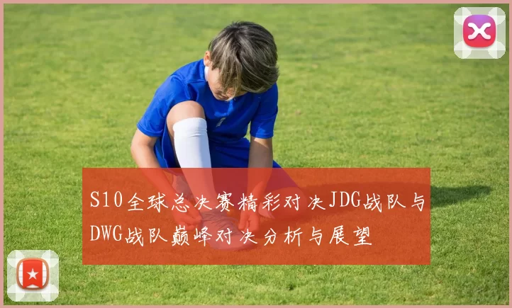 S10全球总决赛精彩对决JDG战队与DWG战队巅峰对决分析与展望