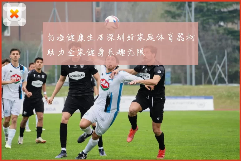 打造健康生活深圳好家庭体育器材助力全家健身乐趣无限