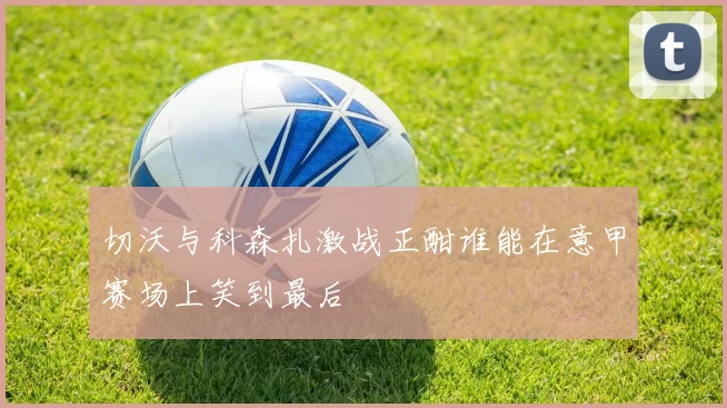 切沃与科森扎激战正酣谁能在意甲赛场上笑到最后